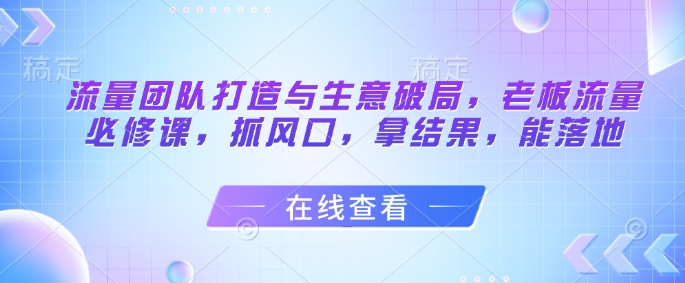 流量团队打造与生意破局，老板流量必修课，抓风口，拿结果，能落地-灼光资源宝库