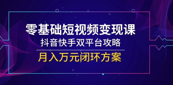 零基础短视频变现课，抖音快手双平台攻略，月入万元闭环方案-灼光资源宝库