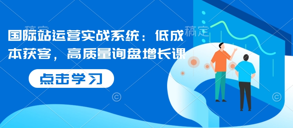 国际站运营实战系统:低成本获客,高质量询盘增长课-灼光资源宝库