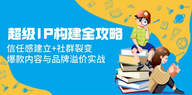 超级IP构建全攻略：信任感建立+社群裂变，爆款内容与品牌溢价实战-灼光资源宝库