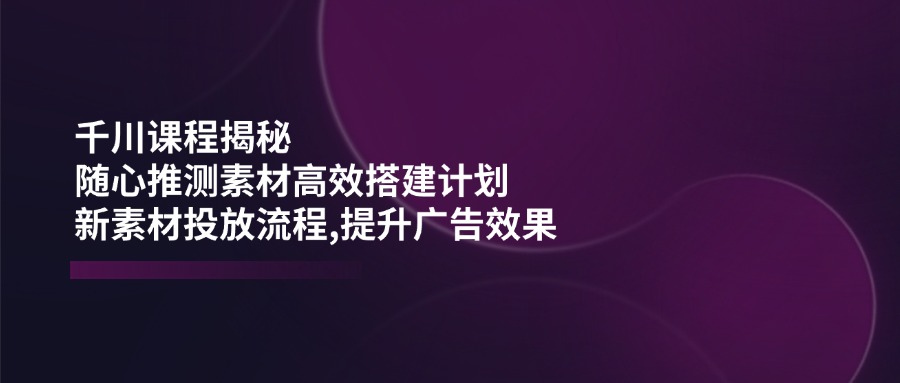千川课程揭秘：随心推测素材高效搭建计划,新素材投放流程,提升广告效果-灼光资源宝库