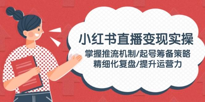 小红书直播变现实操:掌握推流机制/起号筹备策略/精细化复盘/提升运营力-灼光资源宝库