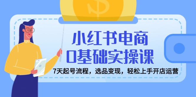 小红书电商0基础实操课，7天起号流程，选品变现，轻松上手开店运营-灼光资源宝库