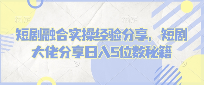 短剧融合实操经验分享，短剧大佬分享日入5位数秘籍-灼光资源宝库