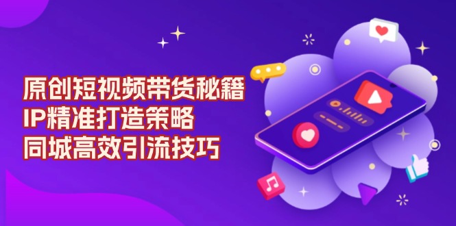 原创 短视频带货秘籍，IP精准打造策略，同城高效引流技巧-灼光资源宝库