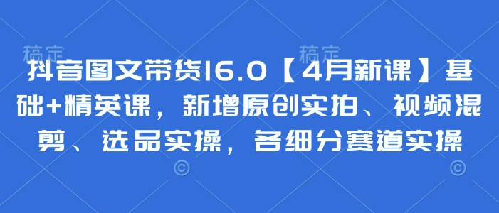 抖音图文带货16.0【4月新课】基础+精英课,新增原创实拍、视频混剪、选品实操,各细分赛道实操-灼光资源宝库