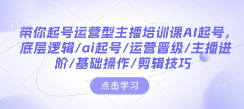 带你起号运营型主播培训课AI起号，底层逻辑/ai起号/运营晋级/主播进阶/基础操作/剪辑技巧-灼光资源宝库