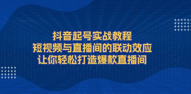抖音起号实战教程，短视频与直播间的联动效应，让你轻松打造爆款直播间-灼光资源宝库
