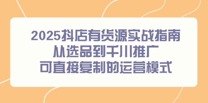 2025抖店有货源实战指南，从选品到千川推广，可直接复制的运营模式-灼光资源宝库