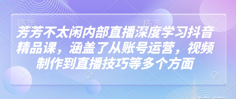 芳芳不太闲内部直播深度学习抖音精品课,涵盖了从账号运营,视频制作到直播技巧等多个方面-灼光资源宝库