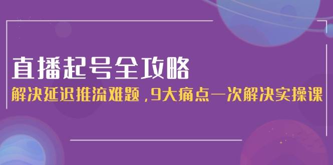 直播起号全攻略:解决延迟推流难题,9大痛点一次解决实操课-灼光资源宝库