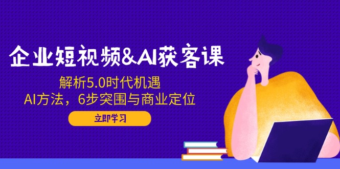 企业短视频&AI获客课：解析5.0时代机遇，AI方法，6步突围与商业定位-资源宝库