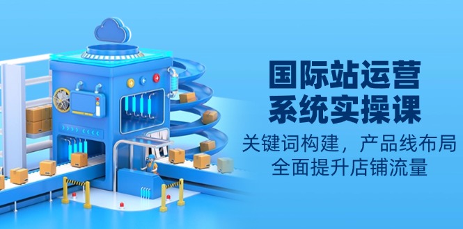 国际站运营系统实操课：关键词构建，产品线布局，全面提升店铺流量-灼光资源宝库