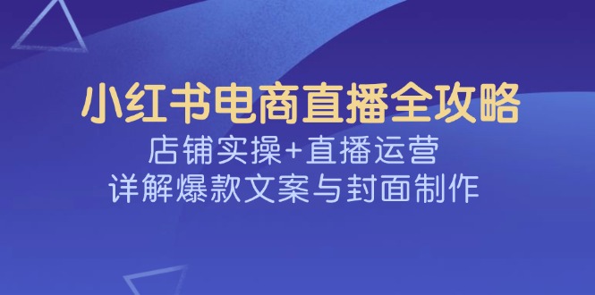 小红书电商直播全攻略，店铺实操+直播运营，详解爆款文案与封面制作-灼光资源宝库