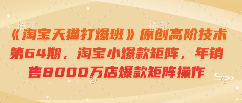 《淘宝天猫打爆班》原创高阶技术第64期,淘宝小爆款矩阵,年销售8000万店爆款矩阵操作-灼光资源宝库