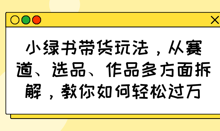 小绿书带货玩法，从赛道、选品、作品多方面拆解，教你如何轻松过万-灼光资源宝库