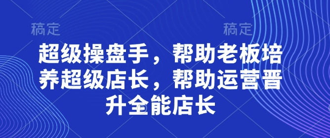 超级操盘手，​帮助老板培养超级店长，帮助运营晋升全能店长-灼光资源宝库
