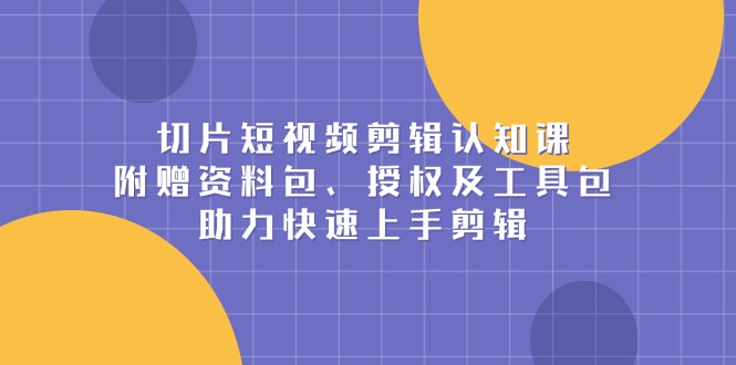 切片短视频剪辑认知课，附赠资料包、授权及工具包，助力快速上手剪辑-灼光资源宝库