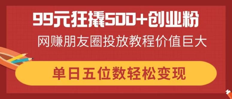 99元狂撬500+创业粉，网赚朋友圈投放教程价值巨大，单日五位数轻松变现-灼光资源宝库