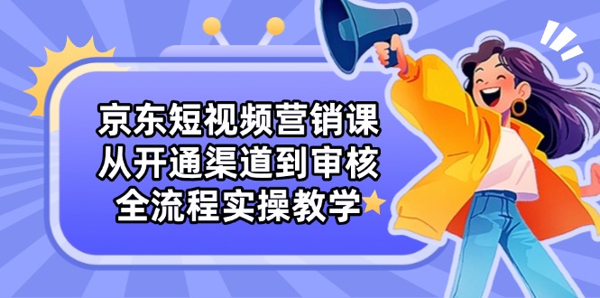 京东短视频营销课：从开通渠道到审核，全流程实操教学-灼光资源宝库