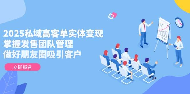 2025私域高客单实体变现，掌握发售团队管理，做好朋友圈吸引客户-灼光资源宝库