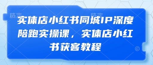 实体店小红书同城IP深度陪跑实操课，实体店小红书获客教程-灼光资源宝库