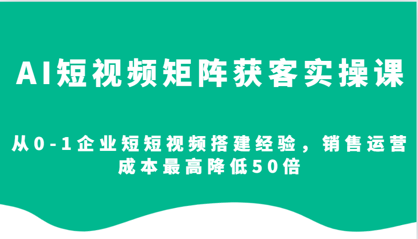 AI短视频矩阵获客实操课，从0-1企业短短视频搭建经验，销售运营成本最高降低50倍-灼光资源宝库