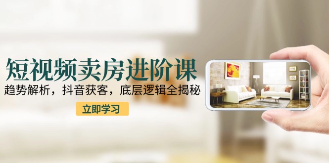 短视频卖房进阶课：趋势解析，抖音获客，底层逻辑全揭秘-灼光资源宝库