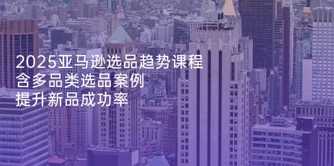 2025亚马逊选品趋势课程，含多品类选品案例，提升新品成功率-灼光资源宝库