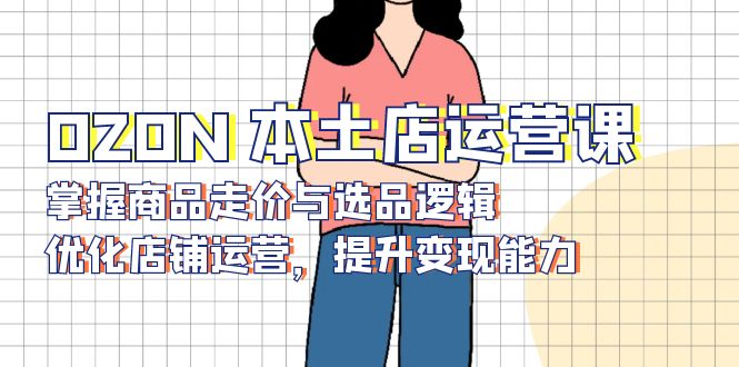 OZON 本土店运营课，掌握商品走价与选品逻辑，优化店铺运营，提升变现能力-灼光资源宝库