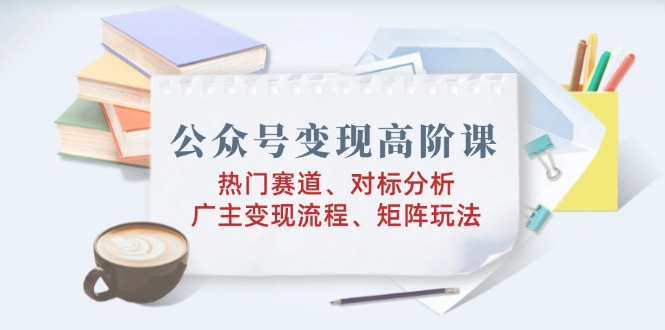 公众号变现高阶课：热门赛道、对标分析、广告主变现流程、矩阵玩法-灼光资源宝库