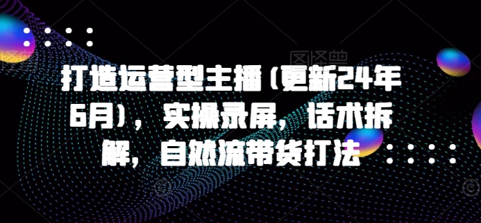 打造运营型主播(更新25年4月)，实操录屏，话术拆解，自然流带货打法-灼光资源宝库