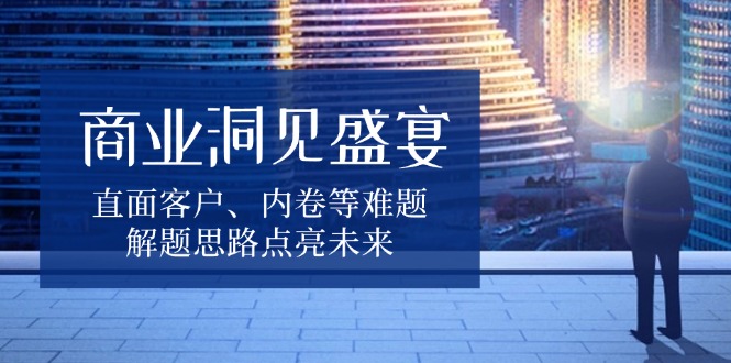 商业洞见盛宴，直面客户、内卷等难题，解题思路点亮未来-灼光资源宝库