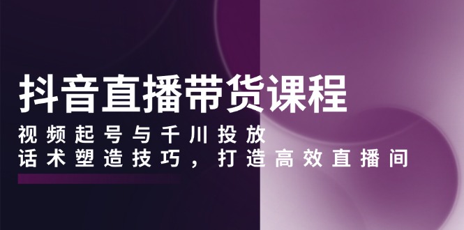 抖音直播带货课程，视频起号与千川投放，话术塑造技巧，打造高效直播间-灼光资源宝库