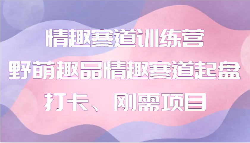 情趣赛道训练营 野萌趣品情趣赛道起盘打卡、刚需项目-灼光资源宝库