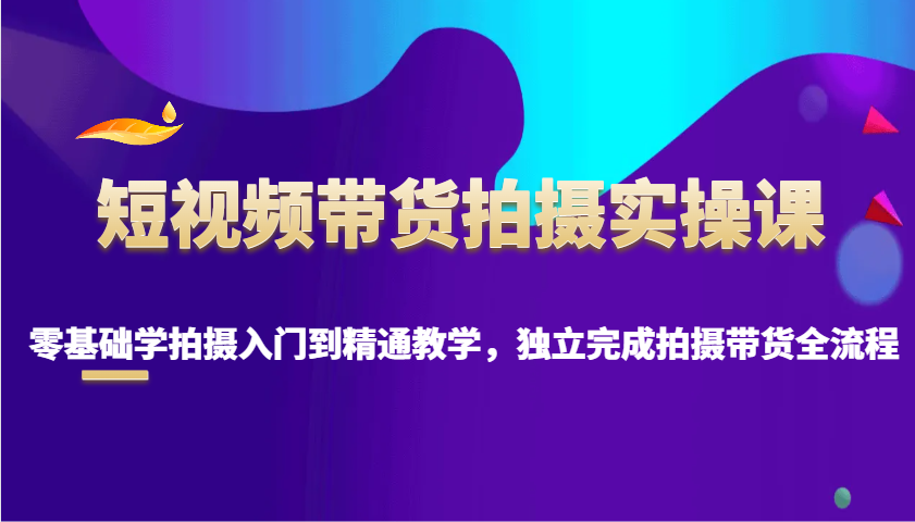 短视频带货拍摄实操课，零基础学拍摄入门到精通教学，独立完成拍摄带货全流程-灼光资源宝库