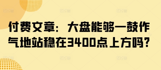 付费文章：大盘能够一鼓作气地站稳在3400点上方吗?-灼光资源宝库