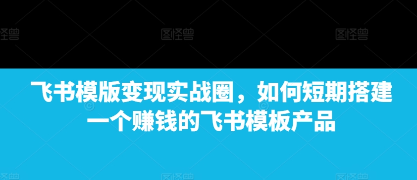 飞书模版变现实战圈，如何短期搭建一个赚钱的飞书模板产品-灼光资源宝库