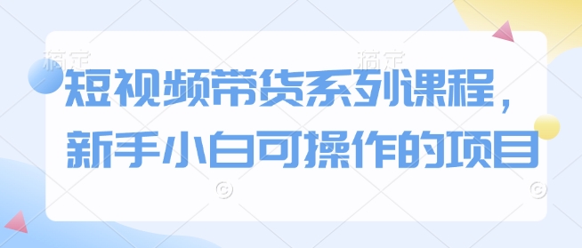 短视频带货系列课程，新手小白可操作的项目-灼光资源宝库